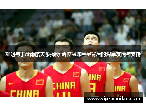 姚明与丁彦雨航关系揭秘 两位篮球巨星背后的深厚友情与支持