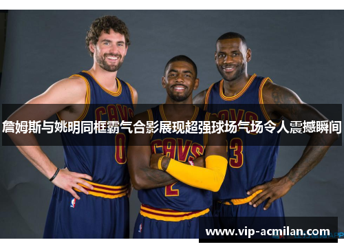 詹姆斯与姚明同框霸气合影展现超强球场气场令人震撼瞬间