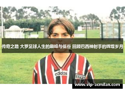 传奇之路 大罗足球人生的巅峰与低谷 回顾巴西神射手的辉煌岁月