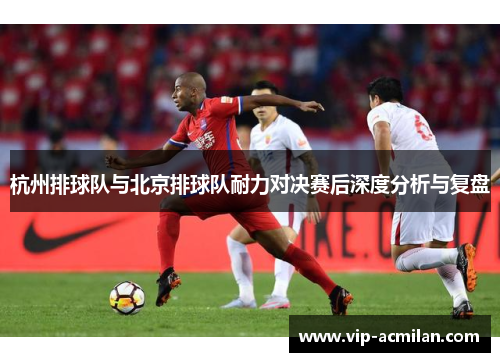 杭州排球队与北京排球队耐力对决赛后深度分析与复盘