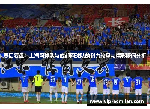 赛后复盘：上海网球队与成都网球队的耐力较量与精彩瞬间分析