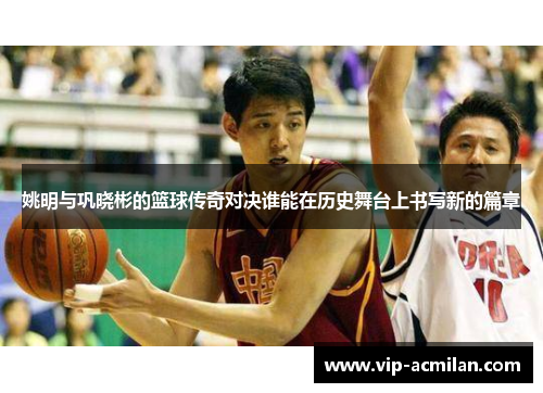 姚明与巩晓彬的篮球传奇对决谁能在历史舞台上书写新的篇章