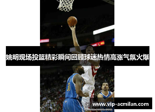 姚明现场投篮精彩瞬间回顾球迷热情高涨气氛火爆