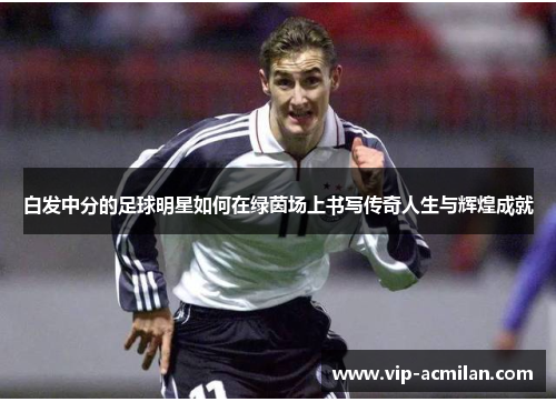 白发中分的足球明星如何在绿茵场上书写传奇人生与辉煌成就