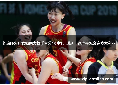 彻底哑火！女篮两大投手三分10中1，球迷：这准星怎么赢澳大利亚