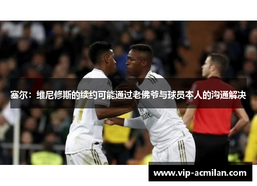 塞尔：维尼修斯的续约可能通过老佛爷与球员本人的沟通解决