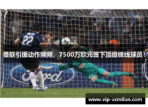 曼联引援动作频频，7500万欧元签下顶级锋线球员！